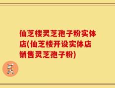 仙芝楼灵芝孢子粉实体店(仙芝楼开设实体店销售灵芝孢子粉)