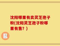 沈阳哪里有卖灵芝孢子粉(沈阳灵芝孢子粉哪里有售？)