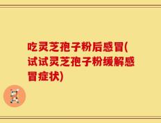 吃灵芝孢子粉后感冒(试试灵芝孢子粉缓解感冒症状)