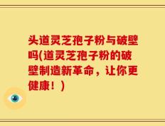 头道灵芝孢子粉与破壁吗(道灵芝孢子粉的破壁制造新革命，让你更健康！)