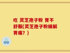 吃 灵芝孢子粉 胃不舒服(灵芝孢子粉缓解胃痛？)