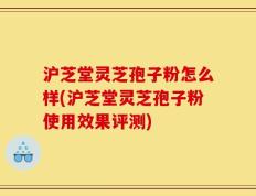 沪芝堂灵芝孢子粉怎么样(沪芝堂灵芝孢子粉使用效果评测)