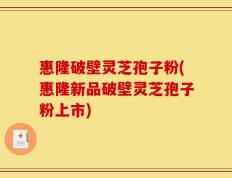 惠隆破壁灵芝孢子粉(惠隆新品破壁灵芝孢子粉上市)
