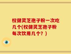 权健灵芝孢子粉一次吃几个(权健灵芝孢子粉每次饮用几个？)
