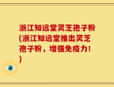 浙江知远堂灵芝孢子粉(浙江知远堂推出灵芝孢子粉，增强免疫力！)
