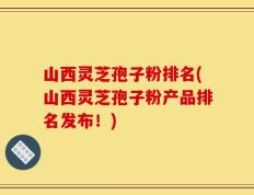 山西灵芝孢子粉排名(山西灵芝孢子粉产品排名发布！)