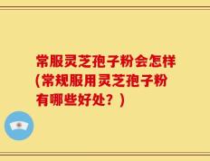 常服灵芝孢子粉会怎样(常规服用灵芝孢子粉有哪些好处？)