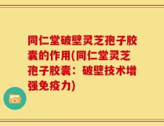 同仁堂破壁灵芝孢子胶囊的作用(同仁堂灵芝孢子胶囊：破壁技术增强免疫力)