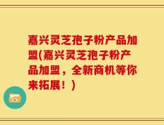 嘉兴灵芝孢子粉产品加盟(嘉兴灵芝孢子粉产品加盟，全新商机等你来拓展！)