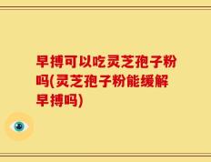 早搏可以吃灵芝孢子粉吗(灵芝孢子粉能缓解早搏吗)