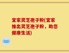宜家灵芝孢子粉(宜家推出灵芝孢子粉，助您健康生活)