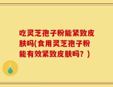 吃灵芝孢子粉能紧致皮肤吗(食用灵芝孢子粉能有效紧致皮肤吗？)