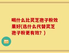 喝什么比灵芝孢子粉效果好(选什么代替灵芝孢子粉更有效？)