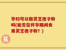 孕妇可以做灵芝孢子粉吗(能否在怀孕期间食用灵芝孢子粉？)