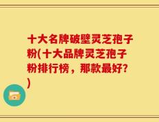 十大名牌破壁灵芝孢子粉(十大品牌灵芝孢子粉排行榜，那款最好？)