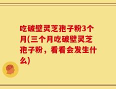 吃破壁灵芝孢子粉3个月(三个月吃破壁灵芝孢子粉，看看会发生什么)