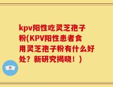 kpv阳性吃灵芝孢子粉(KPV阳性患者食用灵芝孢子粉有什么好处？新研究揭晓！)