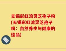 无锡彩虹湾灵芝孢子粉(无锡彩虹湾灵芝孢子粉：自然养生与健康的佳品)