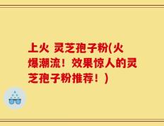 上火 灵芝孢子粉(火爆潮流！效果惊人的灵芝孢子粉推荐！)