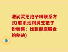 池润灵芝孢子粉联系方式(联系池润灵芝孢子粉销售：找到健康膳食的秘诀)