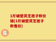 1斤破壁灵芝孢子粉价格(1斤破壁灵芝孢子粉售价)