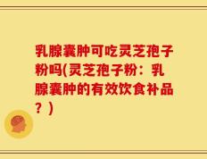 乳腺囊肿可吃灵芝孢子粉吗(灵芝孢子粉：乳腺囊肿的有效饮食补品？)