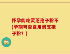 怀孕能吃灵芝孢子粉不(孕期可否食用灵芝孢子粉？)