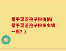 景平灵芝孢子粉价格(景平灵芝孢子粉多少钱一瓶？)