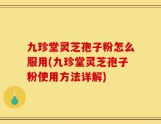 九珍堂灵芝孢子粉怎么服用(九珍堂灵芝孢子粉使用方法详解)