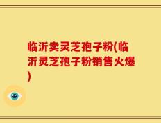 临沂卖灵芝孢子粉(临沂灵芝孢子粉销售火爆)