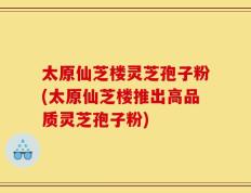 太原仙芝楼灵芝孢子粉(太原仙芝楼推出高品质灵芝孢子粉)