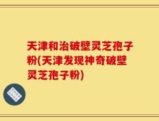 天津和治破壁灵芝孢子粉(天津发现神奇破壁灵芝孢子粉)