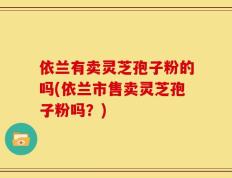 依兰有卖灵芝孢子粉的吗(依兰市售卖灵芝孢子粉吗？)