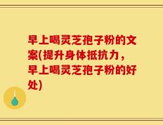 早上喝灵芝孢子粉的文案(提升身体抵抗力，早上喝灵芝孢子粉的好处)