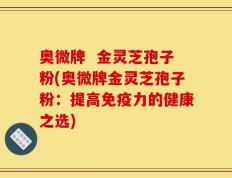 奥微牌  金灵芝孢子粉(奥微牌金灵芝孢子粉：提高免疫力的健康之选)