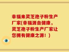 幸福来灵芝孢子粉生产厂家(幸福源自健康，灵芝孢子粉生产厂家让您拥有健康之源！)