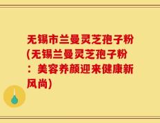 无锡市兰曼灵芝孢子粉(无锡兰曼灵芝孢子粉：美容养颜迎来健康新风尚)