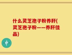什么灵芝孢子粉养肝(灵芝孢子粉——养肝佳品)