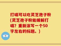 打嗝可以吃灵芝孢子粉(灵芝孢子粉能缓解打嗝)