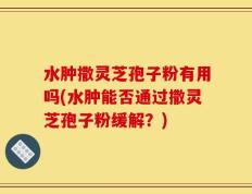 水肿撒灵芝孢子粉有用吗(水肿能否通过撒灵芝孢子粉缓解？)