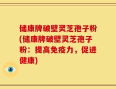 储康牌破壁灵芝孢子粉(储康牌破壁灵芝孢子粉：提高免疫力，促进健康)