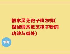 椴木灵芝孢子粉怎样(探秘椴木灵芝孢子粉的功效与益处)