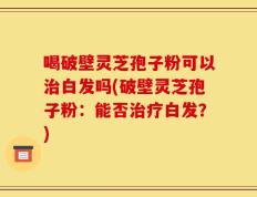 喝破壁灵芝孢子粉可以治白发吗(破壁灵芝孢子粉：能否治疗白发？)