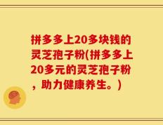拼多多上20多块钱的灵芝孢子粉(拼多多上20多元的灵芝孢子粉，助力健康养生。)