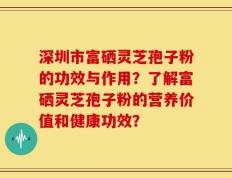 深圳市富硒灵芝孢子粉的功效与作用？了解富硒灵芝孢子粉的营养价值和健康功效？