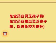 东宝药业灵芝孢子粉(东宝药业推出灵芝孢子粉，促进免疫力提升)