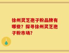 徐州灵芝孢子粉品牌有哪些？探寻徐州灵芝孢子粉市场？