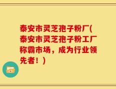 泰安市灵芝孢子粉厂(泰安市灵芝孢子粉工厂称霸市场，成为行业领先者！)