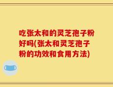 吃张太和的灵芝孢子粉好吗(张太和灵芝孢子粉的功效和食用方法)