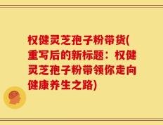 权健灵芝孢子粉带货(重写后的新标题：权健灵芝孢子粉带领你走向健康养生之路)